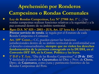 Aprehensión por RonderosAprehensión por Ronderos
Campesinos o Rondas ComunalesCampesinos o Rondas Comunales
 Ley de Rondas Campesinas, Ley Nº 27908 Art. 1ºLey de Rondas Campesinas, Ley Nº 27908 Art. 1º (…) las(…) las
rondas campesinas realizan funciones relativas a la seguridad y a larondas campesinas realizan funciones relativas a la seguridad y a la
paz comunal dentro de su ámbito territorial.paz comunal dentro de su ámbito territorial.
 Rgto D.S. Nº 025 – 2003 – JUS, Art. 12º letra k).-Rgto D.S. Nº 025 – 2003 – JUS, Art. 12º letra k).- Funciones:Funciones:
Prestar servicio de rondaPrestar servicio de ronda. se regula por el Estatuto de cada. se regula por el Estatuto de cada
Ronda Campesina o Comunal.Ronda Campesina o Comunal.
 Art. 149º Const..-Art. 149º Const..- C.C, pueden ejercer las funcionesC.C, pueden ejercer las funciones
jurisdiccionales dentro de su ámbito territorial de conformidad conjurisdiccionales dentro de su ámbito territorial de conformidad con
el derecho consuetudinario,el derecho consuetudinario, siempre que no violen los derechossiempre que no violen los derechos
fundamentales de la persona consagrado en la DUDH, en elfundamentales de la persona consagrado en la DUDH, en el
Convenio OIT 169, en la Const. Política y las leyes.Convenio OIT 169, en la Const. Política y las leyes.
 1º D.F y T. Ley1º D.F y T. Ley, “Día de las Rondas Campesinas” el, “Día de las Rondas Campesinas” el 29 de DIC..
Y declarado al caserío deY declarado al caserío de CuyumalcaCuyumalca del Dist. y Prov. dedel Dist. y Prov. de ChotaChota,,
Dpto. deDpto. de CajamarcaCajamarca, como cuna y patrimonio histórico de las, como cuna y patrimonio histórico de las
Rondas Campesinas del Perú.Rondas Campesinas del Perú.
 