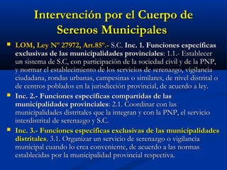 Intervención por el Cuerpo deIntervención por el Cuerpo de
Serenos MunicipalesSerenos Municipales
 LOM, Ley Nº 27972, Art.85º.-LOM, Ley Nº 27972, Art.85º.- S.C.S.C. Inc. 1.Inc. 1. Funciones específicasFunciones específicas
exclusivas de las municipalidades provincialesexclusivas de las municipalidades provinciales: 1.1.- Establecer: 1.1.- Establecer
un sistema de S.C, con participación de la sociedad civil y de la PNP,un sistema de S.C, con participación de la sociedad civil y de la PNP,
y normar el establecimiento de los servicios de serenazgo, vigilanciay normar el establecimiento de los servicios de serenazgo, vigilancia
ciudadana, rondas urbanas, campesinas o similares, de nivel distrital ociudadana, rondas urbanas, campesinas o similares, de nivel distrital o
de centros poblados en la jurisdicción provincial, de acuerdo a ley.de centros poblados en la jurisdicción provincial, de acuerdo a ley.
 Inc. 2.-Inc. 2.- Funciones específicas compartidas de lasFunciones específicas compartidas de las
municipalidades provincialesmunicipalidades provinciales: 2.1. Coordinar con las: 2.1. Coordinar con las
municipalidades distritales que la integran y con la PNP, el serviciomunicipalidades distritales que la integran y con la PNP, el servicio
interdistrital de serenazgo y S.C.interdistrital de serenazgo y S.C.
 Inc. 3.- Funciones específicas exclusivas de las municipalidadesInc. 3.- Funciones específicas exclusivas de las municipalidades
distritalesdistritales. 3.1. Organizar un servicio de serenazgo o vigilancia. 3.1. Organizar un servicio de serenazgo o vigilancia
municipal cuando lo crea conveniente, de acuerdo a las normasmunicipal cuando lo crea conveniente, de acuerdo a las normas
establecidas por la municipalidad provincial respectiva.establecidas por la municipalidad provincial respectiva.
 