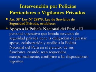Intervención por PolicíasIntervención por Policías
Particulares o Vigilantes PrivadosParticulares o Vigilantes Privados
 Art. 38º Ley Nº 28879, Ley de Servicios deArt. 38º Ley Nº 28879, Ley de Servicios de
Seguridad Privada, establece:Seguridad Privada, establece:
 Apoyo a la Policía Nacional del Perú.-Apoyo a la Policía Nacional del Perú.- ElEl
personal operativo que brinda servicios depersonal operativo que brinda servicios de
seguridad privada tiene la obligación de prestarseguridad privada tiene la obligación de prestar
apoyo, colaboración y auxilio a la Policíaapoyo, colaboración y auxilio a la Policía
Nacional del Perú en el ejercicio de susNacional del Perú en el ejercicio de sus
funciones, cuando sean requeridosfunciones, cuando sean requeridos
excepcionalmente, conforme a las disposicionesexcepcionalmente, conforme a las disposiciones
vigentes.vigentes.
 