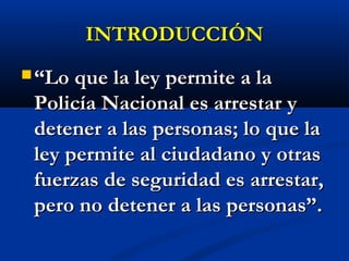 INTRODUCCIÓNINTRODUCCIÓN
 ““Lo que la ley permite a laLo que la ley permite a la
Policía Nacional es arrestar yPolicía Nacional es arrestar y
detener a las personas; lo que ladetener a las personas; lo que la
ley permite al ciudadano y otrasley permite al ciudadano y otras
fuerzas de seguridad es arrestar,fuerzas de seguridad es arrestar,
pero no detener a las personas”.pero no detener a las personas”.
 