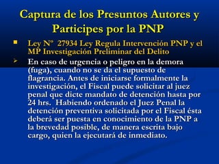 Captura de los Presuntos Autores yCaptura de los Presuntos Autores y
Participes por la PNPParticipes por la PNP
 Ley Nº 27934 Ley Regula Intervención PNP y elLey Nº 27934 Ley Regula Intervención PNP y el
MP Investigación Preliminar del DelitoMP Investigación Preliminar del Delito
 En caso de urgencia o peligro en la demoraEn caso de urgencia o peligro en la demora
(fuga), cuando no se da el supuesto de(fuga), cuando no se da el supuesto de
flagrancia. Antes de iniciarse formalmente laflagrancia. Antes de iniciarse formalmente la
investigación, el Fiscal puede solicitar al juezinvestigación, el Fiscal puede solicitar al juez
penal que dicte mandato de detención hasta porpenal que dicte mandato de detención hasta por
24 hrs. Habiendo ordenado el Juez Penal la24 hrs. Habiendo ordenado el Juez Penal la
detención preventiva solicitada por el Fiscal éstadetención preventiva solicitada por el Fiscal ésta
deberá ser puesta en conocimiento de la PNP adeberá ser puesta en conocimiento de la PNP a
la brevedad posible, de manera escrita bajola brevedad posible, de manera escrita bajo
cargo, quien la ejecutará de inmediato.cargo, quien la ejecutará de inmediato.
 