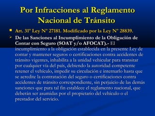 Por Infracciones al ReglamentoPor Infracciones al Reglamento
Nacional de TránsitoNacional de Tránsito
 Art. 31º Ley Nº 27181. Modificado por la Ley Nº 28839.Art. 31º Ley Nº 27181. Modificado por la Ley Nº 28839.
 De las Sanciones al Incumplimiento de la Obligación deDe las Sanciones al Incumplimiento de la Obligación de
Contar con SeguroContar con Seguro (SOAT y/o AFOCAT).-(SOAT y/o AFOCAT).- ElEl
incumplimiento a la obligación establecida en la presente Ley deincumplimiento a la obligación establecida en la presente Ley de
contar y mantener seguros o certificaciones contra accidentes decontar y mantener seguros o certificaciones contra accidentes de
tránsito vigentes, inhabilita a la unidad vehicular para transitartránsito vigentes, inhabilita a la unidad vehicular para transitar
por cualquier vía del país, debiendo la autoridad competentepor cualquier vía del país, debiendo la autoridad competente
retener el vehículo, impedir su circulación e internarlo hasta queretener el vehículo, impedir su circulación e internarlo hasta que
se acredite la contratación del seguro o certificaciones contrase acredite la contratación del seguro o certificaciones contra
accidentes de tránsito correspondiente, sin perjuicio de las demásaccidentes de tránsito correspondiente, sin perjuicio de las demás
sanciones que para tal fin establece el reglamento nacional, quesanciones que para tal fin establece el reglamento nacional, que
deberán ser asumidas por el propietario del vehículo o eldeberán ser asumidas por el propietario del vehículo o el
prestador del servicio.prestador del servicio.
 