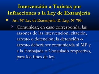 Intervención a Turistas porIntervención a Turistas por
Infracciones a la Ley de ExtranjeríaInfracciones a la Ley de Extranjería
 Art. 70º Ley de Extranjería. D. Leg. Nº 703:Art. 70º Ley de Extranjería. D. Leg. Nº 703:
 Comunicar, en caso corresponda, lasComunicar, en caso corresponda, las
razones de las intervención, citación,razones de las intervención, citación,
arresto o detención; la detención oarresto o detención; la detención o
arresto deberá ser comunicada al MP yarresto deberá ser comunicada al MP y
a la Embajada o Consulado respectivo,a la Embajada o Consulado respectivo,
para los fines de ley.para los fines de ley.
 