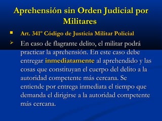 Aprehensión sin Orden Judicial porAprehensión sin Orden Judicial por
MilitaresMilitares
 Art. 341º Código de Justicia Militar PolicialArt. 341º Código de Justicia Militar Policial
 En caso de flagrante delito, el militar podráEn caso de flagrante delito, el militar podrá
practicar la aprehensión. En este caso debepracticar la aprehensión. En este caso debe
entregarentregar inmediatamenteinmediatamente al aprehendido y lasal aprehendido y las
cosas que constituyan el cuerpo del delito a lacosas que constituyan el cuerpo del delito a la
autoridad competente más cercana. Seautoridad competente más cercana. Se
entiende por entrega inmediata el tiempo queentiende por entrega inmediata el tiempo que
demanda el dirigirse a la autoridad competentedemanda el dirigirse a la autoridad competente
más cercana.más cercana.
 