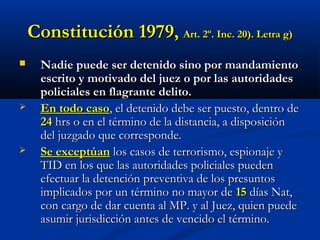 Constitución 1979Constitución 1979,, Art. 2º. Inc. 20). Letra g)Art. 2º. Inc. 20). Letra g)
 Nadie puede ser detenido sino por mandamientoNadie puede ser detenido sino por mandamiento
escrito y motivado del juez o por las autoridadesescrito y motivado del juez o por las autoridades
policiales en flagrante delito.policiales en flagrante delito.
 En todo casoEn todo caso, el detenido debe ser puesto, dentro de, el detenido debe ser puesto, dentro de
2424 hrs o en el término de la distancia, a disposiciónhrs o en el término de la distancia, a disposición
del juzgado que corresponde.del juzgado que corresponde.
 Se exceptúanSe exceptúan los casos de terrorismo, espionaje ylos casos de terrorismo, espionaje y
TID en los que las autoridades policiales puedenTID en los que las autoridades policiales pueden
efectuar la detención preventiva de los presuntosefectuar la detención preventiva de los presuntos
implicados por un término no mayor deimplicados por un término no mayor de 1515 días Nat,días Nat,
con cargo de dar cuenta al MP. y al Juez, quien puedecon cargo de dar cuenta al MP. y al Juez, quien puede
asumir jurisdicción antes de vencido el término.asumir jurisdicción antes de vencido el término.
 
