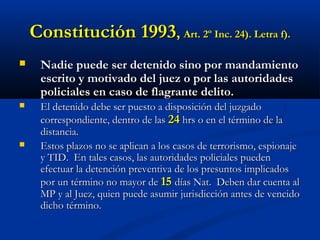 Constitución 1993Constitución 1993,, Art. 2º Inc. 24). Letra f).Art. 2º Inc. 24). Letra f).
 Nadie puede ser detenido sino por mandamientoNadie puede ser detenido sino por mandamiento
escrito y motivado del juez o por las autoridadesescrito y motivado del juez o por las autoridades
policiales en caso de flagrante delito.policiales en caso de flagrante delito.
 El detenido debe ser puesto a disposición del juzgadoEl detenido debe ser puesto a disposición del juzgado
correspondiente, dentro de lascorrespondiente, dentro de las 2424 hrs o en el término de lahrs o en el término de la
distancia.distancia.
 Estos plazos no se aplican a los casos de terrorismo, espionajeEstos plazos no se aplican a los casos de terrorismo, espionaje
y TID. En tales casos, las autoridades policiales puedeny TID. En tales casos, las autoridades policiales pueden
efectuar la detención preventiva de los presuntos implicadosefectuar la detención preventiva de los presuntos implicados
por un término no mayor depor un término no mayor de 1515 días Nat. Deben dar cuenta aldías Nat. Deben dar cuenta al
MP y al Juez, quien puede asumir jurisdicción antes de vencidoMP y al Juez, quien puede asumir jurisdicción antes de vencido
dicho término.dicho término.
 