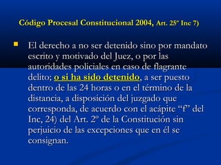 Código Procesal Constitucional 2004,Código Procesal Constitucional 2004, Art. 25º Inc 7)Art. 25º Inc 7)
 El derecho a no ser detenido sino por mandatoEl derecho a no ser detenido sino por mandato
escrito y motivado del Juez, o por lasescrito y motivado del Juez, o por las
autoridades policiales en caso de flagranteautoridades policiales en caso de flagrante
delito;delito; o si ha sido detenidoo si ha sido detenido, a ser puesto, a ser puesto
dentro de las 24 horas o en el término de ladentro de las 24 horas o en el término de la
distancia, a disposición del juzgado quedistancia, a disposición del juzgado que
corresponda, de acuerdo con el acápite “f” delcorresponda, de acuerdo con el acápite “f” del
Inc, 24) del Art. 2º de la Constitución sinInc, 24) del Art. 2º de la Constitución sin
perjuicio de las excepciones que en él seperjuicio de las excepciones que en él se
consignan.consignan.
 