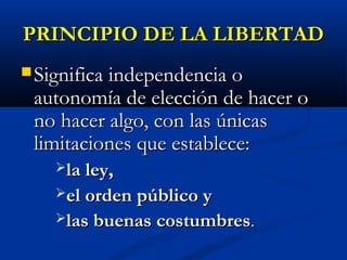 PRINCIPIO DE LA LIBERTADPRINCIPIO DE LA LIBERTAD
 SignificaSignifica independencia oindependencia o
autonomía de elección de hacer oautonomía de elección de hacer o
no hacer algo, con las únicasno hacer algo, con las únicas
limitaciones que establece:limitaciones que establece:
la ley,la ley,
el orden público yel orden público y
las buenas costumbreslas buenas costumbres..
 