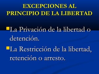 EXCEPCIONES ALEXCEPCIONES AL
PRINCIPIO DE LA LIBERTADPRINCIPIO DE LA LIBERTAD
La Privación de la libertad oLa Privación de la libertad o
detención.detención.
La Restricción de la libertad,La Restricción de la libertad,
retención o arresto.retención o arresto.
 