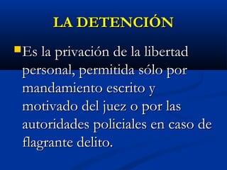 LA DETENCIÓNLA DETENCIÓN
Es la privación de la libertadEs la privación de la libertad
personal, permitida sólo porpersonal, permitida sólo por
mandamiento escrito ymandamiento escrito y
motivado del juez o por lasmotivado del juez o por las
autoridades policiales en caso deautoridades policiales en caso de
flagrante delito.flagrante delito.
 