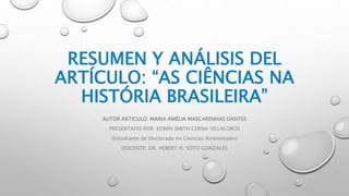 RESUMEN Y ANÁLISIS DEL
ARTÍCULO: “AS CIÊNCIAS NA
HISTÓRIA BRASILEIRA”
AUTOR ARTICULO: MARIA AMÉLIA MASCARENHAS DANTES
PRESENTADO POR: EDWIN SMITH CERNA VILLALOBOS
(Estudiante de Doctorado en Ciencias Ambientales)
DOCENTE: DR. HEBERT H. SOTO GONZALES
 