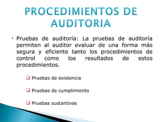 Pruebas de auditoría: La pruebas de auditoría permiten al auditor evaluar de una forma más segura y eficiente tanto los procedimientos de control como los resultados de estos procedimientos.  Pruebas de existencia Pruebas de cumplimiento Pruebas sustantivas 