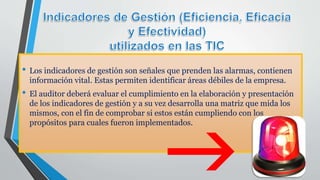 • Los indicadores de gestión son señales que prenden las alarmas, contienen
información vital. Estas permiten identificar áreas débiles de la empresa.
• El auditor deberá evaluar el cumplimiento en la elaboración y presentación
de los indicadores de gestión y a su vez desarrolla una matriz que mida los
mismos, con el fin de comprobar si estos están cumpliendo con los
propósitos para cuales fueron implementados.
 