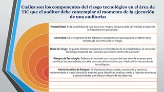Cuáles son los componentes del riesgo tecnológico en el área de
TIC que el auditor debe contemplar al momento de la ejecución
de una auditoria:
Probabilidad: Es la posibilidad de que ocurra un riesgo y de que pueda ser medido a través de
la frecuencia en que ocurra.
Severidad: Es la magnitud de los efectos o consecuencias que ocasiona al interior de la
empresa la ocurrencia de un riesgo.
Nivel de riesgo: Se puede obtener mediante la confrontación de la probabilidad y la severidad
del riesgo mediante los controles que existen dentro de la empres
Riesgos deTecnología: Debe estar asociado con la capacidad que tiene la empresa para
satisfacer las necesidades actuales y futuras de los usuarios por medio de las herramientas
tecnológicas.
Administración de Riesgos: Es el proceso estructurado, consistente y continuo,
implementado a través de toda la empresa para identificar, evaluar, medir y reportar amenazas
y oportunidades que afectan el logro de los objetivos.
 