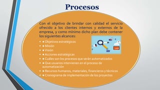 Procesos
Con el objetivo de brindar con calidad el servicio
ofrecido a los clientes internos y externos de la
empresa, y como mínimo dicho plan debe contener
los siguientes alcances:
• ● Objetivos estratégicos
• ● Misión
• ●Visión
• ● Acciones estratégicas
• ● Cuáles son los procesos que serán automatizados
• ● Que usuarios intervienen en el proceso de
automatización
• ● Recursos humanos, materiales, financieros y técnicos
• ● Cronograma de implementación de los proyectos
 