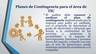 Planes de Contingencia para el área de
TIC
• El auditor debe conocer y
analizar el plan de
contingencia implementado por la
empresa para poder ser auditado,
con el propósito de determinar el
grado de efectividad y eficiencia que
brinda a la continuidad de los
servicios y minimizar la
probabilidad y el impacto de
interrupciones, funciones y procesos
claves del negocio, evitando con esto
que el cese de operaciones pueda
ocasionar perjuicios económicos a la
compañía.
 