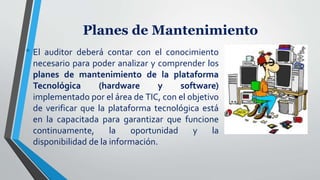 Planes de Mantenimiento
• El auditor deberá contar con el conocimiento
necesario para poder analizar y comprender los
planes de mantenimiento de la plataforma
Tecnológica (hardware y software)
implementado por el área de TIC, con el objetivo
de verificar que la plataforma tecnológica está
en la capacitada para garantizar que funcione
continuamente, la oportunidad y la
disponibilidad de la información.
 