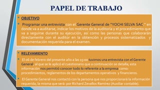 • OBJETIVO
• Programar una entrevista con el Gerente General de “YOCHI SELVA SAC.” en
donde va a auditarse, indicar los motivos de la auditoría y el procedimiento que
va a seguirse durante su ejecución, así como las personas que colaborarán
directamente con el auditor en la obtención y procesos sistematizados y
documentación requerida para el examen.
PAPEL DE TRABAJO
• RELEVAMIENTO
• El 06 de febrero del presente año a las 15:00 tuvimos una entrevista con el Gerente
General, al que se le aplicó el cuestionario que a continuación se detalla; esta
información nos permitió conocer todo lo referente a la empresa como:
procedimientos, reglamentos de los departamentos operativos y financieros.
• El Gerente General nos contactó con la persona que nos proporcionará la información
requerida, la misma que será: por Richard Zevallos Ramírez (Auxiliar contable).
 