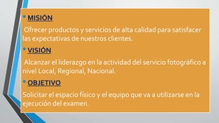 •MISIÓN
Ofrecer productos y servicios de alta calidad para satisfacer
las expectativas de nuestros clientes.
•VISIÓN
Alcanzar el liderazgo en la actividad del servicio fotográfico a
nivel Local, Regional, Nacional.
•OBJETIVO
Solicitar el espacio físico y el equipo que va a utilizarse en la
ejecución del examen.
 