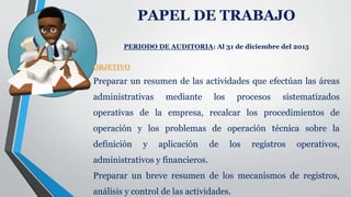 PAPEL DE TRABAJO
PERIODO DE AUDITORIA: Al 31 de diciembre del 2015
OBJETIVO
Preparar un resumen de las actividades que efectúan las áreas
administrativas mediante los procesos sistematizados
operativas de la empresa, recalcar los procedimientos de
operación y los problemas de operación técnica sobre la
definición y aplicación de los registros operativos,
administrativos y financieros.
Preparar un breve resumen de los mecanismos de registros,
análisis y control de las actividades.
 