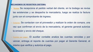 MECANISMOS DE REGISTROS (SISTEMA)
 Ventas: Se recepciona el pedido verbal del cliente, en la bodega se revisa
las existencias y se despacha la mercadería, luego se realiza la factura
junto con el comprobante de ingreso.
 Compras: Se contactan con el proveedor y realizan la orden de compra, una
vez que confirmen el envío de la mercadería, el gerente general autoriza
la emisión y envío del cheque.
 Cuentas por pagar: El auxiliar contable analiza las cuentas vencidas y por
vencer, entrega el reporte de cuentas por pagar al Gerente General, el
mismo que verifica y autoriza el pago.
 