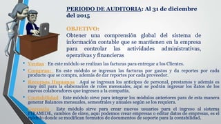 • Ventas : En este módulo se realizan las facturas para entregar a los Clientes.
• Compras: En este módulo se ingresan las facturas por gastos y da reportes por cada
producto que se compra, además de dar reportes por cada proveedor.
• Recursos Humanos : Aquí se ingresan los anticipos de personal, prestamos y además es
muy útil para la elaboración de roles mensuales, aquí se podrán ingresar los datos de los
nuevos colaboradores que ingresen a la compañía.
• Contabilidad : Este módulo sirve para integrar los módulos anteriores para de esta manera
generar Balances mensuales, semestrales y anuales según se los requiera.
• Gerencia : Este módulo sirve para crear nuevos usuarios para el ingreso al sistema
PIRAMIDE, cambios de clave, aquí podemos crear empresas o editar datos de empresas, es el
módulo donde se modifican formatos de documentos de soporte para la contabilidad.
PERIODO DE AUDITORIA: Al 31 de diciembre
del 2015
OBJETIVO:
Obtener una comprensión global del sistema de
información contable que se mantienen en la empresa
para controlar las actividades administrativas,
operativas y financieras
 