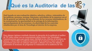 Está basada en una evaluación objetiva, selectiva, crítica y sistemática de
las políticas, procesos, normas, funciones, actividades de la empresa con el
fin de generar un informe del uso eficiente de los recursos informáticos, de
la comunicación, la oportunidad en la entrega de la información,
aprovechamiento de los recursos y la efectividad de los controles
establecidos por el área de Tecnología al interior de la empresa.
Para obtener óptimos resultado durante la ejecución de la auditoria el auditor
de TIC debe contar con un conocimiento pleno frente a las Tecnología y
Comunicaciones para que pueda tener claridad en los criterios al momento de
planear y desarrollar la auditoría al interior de la empresa y hacer uso de su
experiencia para dar un enfoque adecuado y obtener con esto los objetivo
planteados al momento de programar la realización de la auditoría de TIC.
 