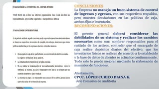 CONCLUSIONES
La Empresa no maneja un buen sistema de control
de ingresos y egresos, con sus respectivos respaldos,
pero muestra desviaciones en las políticas de caja,
activos fijos e inventario.
RECOMENDACIONES:
El gerente general deberá considerar las
debilidades de su sistema y realizar los cambios
necesarios como son: nombrar responsables para el
cuidado de los activos, controlar que el encargado de
caja realice depósitos diarios del efectivo, que los
inventarios físicos se realicen de acuerdo a lo establecido
y la base de datos de clientes se actualice continuamente.
Todo esto lo puede mejorar mediante la elaboración de
manuales de funciones.
Atentamente,
CPCC. LÓPEZ CURICO DIANA K.
Jefe Comisión de Auditoría
 