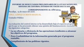 INFORME DE RESULTADOS PRELIMINARES DE LA EVALUACION DEL
SISTEMA DE CONTROL INTERNO DE YOCHI SELVA SAC.
CORRESPONDIENTE AL AÑO 2015.
Pucallpa, 15 de mayo del 2016.
CPCC. LÓPEZ CURICO DIANA K.
Contador Público
La evaluación del control interno se ha desarrollado bajo el esquema programado
por lo que se ha procurado obtener una opinión del funcionamiento razonable de
las siguientes categorías:
• La no eficacia y eficiencia de las operaciones tendientes a alcanzar
los objetivos del programa,
• Poco Confiabilidad de la información generada por el programa
contable.
• Cumplimiento de las políticas vigentes.
 