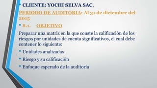 • CLIENTE: YOCHI SELVA SAC.
PERIODO DE AUDITORIA: Al 31 de diciembre del
2015
• 8.1. OBJETIVO
Preparar una matriz en la que conste la calificación de los
riesgos por unidades de cuenta significativos, el cual debe
contener lo siguiente:
• Unidades analizadas
• Riesgo y su calificación
• Enfoque esperado de la auditoría
 