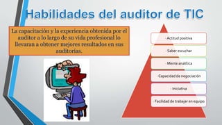 · Actitud positiva
· Saber escuchar
· Mente analítica
· Capacidad de negociación
· Iniciativa
· Facilidad de trabajar en equipo
La capacitación y la experiencia obtenida por el
auditor a lo largo de su vida profesional lo
llevaran a obtener mejores resultados en sus
auditorías.
 