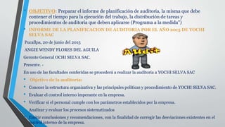 • OBJETIVO: Preparar el informe de planificación de auditoría, la misma que debe
contener el tiempo para la ejecución del trabajo, la distribución de tareas y
procedimientos de auditoría que deben aplicarse (Programa a la medida")
• INFORME DE LA PLANIFICACION DE AUDITORIA POR EL AÑO 2015 DE YOCHI
SELVA SAC
Pucallpa, 20 de junio del 2015
ANGIE WENDY FLORES DEL AGUILA
Gerente General OCHI SELVA SAC.
Presente. -
En uso de las facultades conferidas se procederá a realizar la auditoría a YOCHI SELVA SAC
• Objetivo de la auditoría:
• Conocer la estructura organizativa y las principales políticas y procedimiento de YOCHI SELVA SAC.
• Evaluar el control interno imperante en la empresa.
• Verificar si el personal cumple con los parámetros establecidos por la empresa.
• Analizar y evaluar los procesos sistematizados
• Emitir conclusiones y recomendaciones, con la finalidad de corregir las desviaciones existentes en el
control interno de la empresa.
 