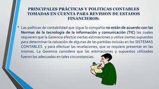 PRINCIPALES PRÁCTICAS Y POLITICAS CONTABLES
TOMADAS EN CUENTA PARA REVISION DE ESTADOS
FINANCIEROS:
• Las políticas de contabilidad que sigue la compañía no están de acuerdo con las
Normas de la tecnología de la información y comunicación (TIC) las cuales
requieren que la Gerencia efectúe ciertas estimaciones y utilice ciertos supuestos
para determinar la valuación de algunas de las partidas incluías en los SISTEMAS
CONTABLES y para efectuar las revelaciones, que se requiere presentar en las
mismas. La Gerencia considera que las estimaciones y supuestos utilizados
fueron los adecuados en tales circunstancias.
 