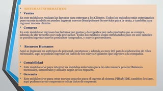 • SISTEMAS INFORMATICOS
• Ventas
En este módulo se realizan las facturas para entregar a los Clientes. Todos los módulos están entrelazados
pues en este también se pueden ingresar nuevas descripciones de servicios para la venta, y también para
ingresar nuevos clientes
• Compras
En este módulo se ingresan las facturas por gastos y da reportes por cada producto que se compra,
además de dar reportes por cada proveedor. Todos los módulos están entrelazados pues en este también
se pueden ingresar nuevos productos comprados, y nuevos proveedores.
• Recursos Humanos
Aquí se ingresan los anticipos de personal, prestamos y además es muy útil para la elaboración de roles
mensuales, aquí se podrán ingresar los datos de los nuevos vigilantes que ingresen a la compañía.
• Contabilidad
• Este módulo sirve para integrar los módulos anteriores para de esta manera generar Balances
mensuales, semestrales y anuales según se los requiera.
• Gerencia
• Este módulo sirve para crear nuevos usuarios para el ingreso al sistema PIRAMIDE, cambios de clave,
aquí podemos crear empresas o editar datos de empresas.
 