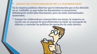 • GRADO DE CONFIABILIDAD DE LA INFORMACION
En la empresa pudimos observar que la información que se ha obtenido
no es confiable, ya que todos los documentos se encuentran
debidamente archivados físicamente, pero no están sistematizados
numerados.
• Aunque los colaboradores conocen bien sus tareas, la empresa no
cuenta con un manual de procedimientos ni existe un encargado de
elaborar y controlar las políticas de operación de cada sistema.
 
