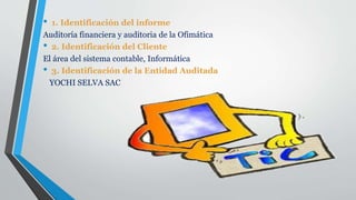 • 1. Identificación del informe
Auditoría financiera y auditoria de la Ofimática
• 2. Identificación del Cliente
El área del sistema contable, Informática
• 3. Identificación de la Entidad Auditada
YOCHI SELVA SAC
 