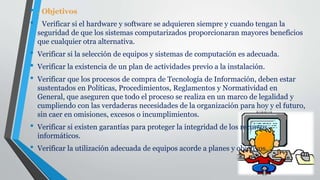 • . Objetivos
• Verificar si el hardware y software se adquieren siempre y cuando tengan la
seguridad de que los sistemas computarizados proporcionaran mayores beneficios
que cualquier otra alternativa.
• Verificar si la selección de equipos y sistemas de computación es adecuada.
• Verificar la existencia de un plan de actividades previo a la instalación.
• Verificar que los procesos de compra de Tecnología de Información, deben estar
sustentados en Políticas, Procedimientos, Reglamentos y Normatividad en
General, que aseguren que todo el proceso se realiza en un marco de legalidad y
cumpliendo con las verdaderas necesidades de la organización para hoy y el futuro,
sin caer en omisiones, excesos o incumplimientos.
• Verificar si existen garantías para proteger la integridad de los recursos
informáticos.
• Verificar la utilización adecuada de equipos acorde a planes y objetivos.
 
