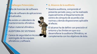 • 5. Hallazgos Potenciales
• Falta de licencias de software.
• Falta de software de aplicaciones
actualizados.
• No existe un calendario de
mantenimiento ofimático.
• Faltan material ofimático.
• AUDITORIA DE SISTEMAS
• Carece de seguridad en Acceso
restringido de los equipos
ofimáticos y software.
• 6. Alcance de la auditoria
• Nuestra auditoria, comprende el
presente periodo 2005 y se ha realizado
especialmente al Departamento de
centro de cómputo de acuerdo a las
normas y demás disposiciones aplicable
al efecto.
• El alcance ha de definir con precisión el
entorno y los límites en que va a
desarrollarse la auditoria Ofimática, se
complementa con los objetivos de ésta.
 