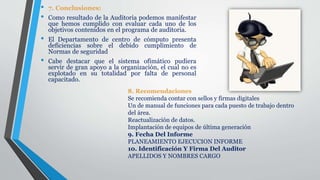 • 7. Conclusiones:
• Como resultado de la Auditoria podemos manifestar
que hemos cumplido con evaluar cada uno de los
objetivos contenidos en el programa de auditoria.
• El Departamento de centro de cómputo presenta
deficiencias sobre el debido cumplimiento de
Normas de seguridad
• Cabe destacar que el sistema ofimático pudiera
servir de gran apoyo a la organización, el cual no es
explotado en su totalidad por falta de personal
capacitado.
8. Recomendaciones
Se recomienda contar con sellos y firmas digitales
Un de manual de funciones para cada puesto de trabajo dentro
del área.
Reactualización de datos.
Implantación de equipos de última generación
9. Fecha Del Informe
PLANEAMIENTO EJECUCION INFORME
10. Identificación Y Firma Del Auditor
APELLIDOS Y NOMBRES CARGO
 