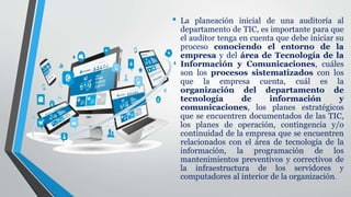 • La planeación inicial de una auditoría al
departamento de TIC, es importante para que
el auditor tenga en cuenta que debe iniciar su
proceso conociendo el entorno de la
empresa y del área de Tecnología de la
Información y Comunicaciones, cuáles
son los procesos sistematizados con los
que la empresa cuenta, cuál es la
organización del departamento de
tecnología de información y
comunicaciones, los planes estratégicos
que se encuentren documentados de las TIC,
los planes de operación, contingencia y/o
continuidad de la empresa que se encuentren
relacionados con el área de tecnología de la
información, la programación de los
mantenimientos preventivos y correctivos de
la infraestructura de los servidores y
computadores al interior de la organización.
 