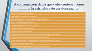 A continuación datos que debe contener como
mínimo la estructura de ese documento:
Historia de la empresa y el área deTIC
Organigrama de la empresa y del área deTIC
Los Objetivos general y específicos de la empresa y del área deTIC
Alcance y naturaleza de la auditoría deTIC
Cuáles son las estrategia a utilizar en la auditoría
Cuál es el enfoque de la auditoría deTIC
El fundamento de la auditoría deTIC
Se deben agrupar los asuntos de importancia examinar en la fase del análisis previo
Cuáles son las normas a aplicar durante el proceso de la auditoría
Con que recursos (humanos, materiales y técnicos) dispondrá el equipo de auditoría
Cronograma de trabajo de la auditoria
Programación de la etapa de análisis previo para iniciar la auditoría.
 