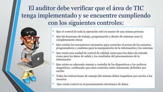 El auditor debe verificar que el área de TIC
tenga implementado y se encuentre cumpliendo
con los siguientes controles:
• Que el control de toda la operación esté en manos de una misma persona
• Que las funciones de trabajo, programación y diseño de sistemas sean lo
completamente claras
• Que existan los mecanismos necesarios para controlar el acceso de los usuarios,
programadores y analistas para la manipulación de la información y los sistemas
• Que exista una unidad de control de calidad, tanto para los datos de entrada
como para los datos de salida y los resultados del procesamiento de la
información
• Que exista un adecuado manejo y custodia de los dispositivos y los archivos
magnéticos, verificando que estos controles estén claramente definidos por
escrito
• Todas las instrucciones de manejo del sistema deben impartirse por escrito a los
usuarios
• Que exista control en el procesamiento electrónico de datos.
 
