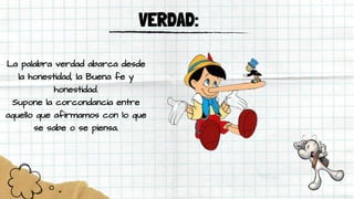 VERDAD:
La palabra verdad abarca desde
la honestidad, la Buena fe y
honestidad.
Supone la corcondancia entre
aquello que afirmamos con lo que
se sabe o se piensa.
 