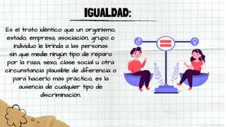 IGUALDAD:
Es el trato idéntico que un organismo,
estado, empresa, asociación, grupo o
individuo le brinda a las personas
sin que medie ningún tipo de reparo
por la raza, sexo, clase social u otra
circunstancia plausible de diferencia o
para hacerlo más práctico, es la
ausencia de cualquier tipo de
discriminación.
 