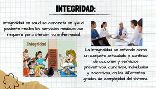 INTEGRIDAD:
Integralidad en salud se concreta en que el
paciente reciba los servicios médicos que
requiere para atender su enfermedad.
La integralidad se entiende como
un conjunto articulado y continuo
de acciones y servicios
preventivos, curativos, individuales
y colectivos, en los diferentes
grados de complejidad del sistema..
 