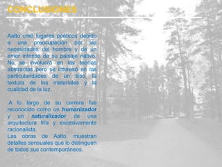 Aalto creó lugares poéticos debido
a una preocupación por las
necesidades del hombre y de un
amor intenso de su paisaje nativo.
No se involucró en las teorías
abstractas pero se interesó en las
particularidades de un sitio, la
textura de los materiales y la
cualidad de la luz.
A lo largo de su carrera fue
reconocido como un humanizador
y un naturalizador de una
arquitectura fría y excesivamente
racionalista.
Las obras de Aalto, muestran
detalles sensuales que lo distinguen
de todos sus contemporáneos.
CONCLUSIONES
 