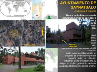 “Hemos de inclinarnos ante la
naturaleza, hemos de aprender a
vivir con la naturaleza y
aprendemos también a respetar la
naturaleza”
Alvar Alto
Este proyecto se le presento al
arquitecto como un desafío ineludible,
la tierra ofrece varias condiciones
especificas que se imponen
arquitectónicamente donde casi todo
sus planos tienen que ajustarse a la
situación
Aalto elabora en Saynatsalo un
proyecto de urbanización para la
pequeña ciudad de población
industrial, dicho proyecto tiene su
origen en el plan general donde haría
una plaza abierta como centro urbano.
AYUNTAMIENTO DE
SAYNATSALO
Jyvaskyla, Finlandia
N
VISTA AEREA INGRESO
PRINCIPAL
 