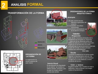 ANALISIS FORMAL2
TRANSFORMACIÓN DE LA FORMA
La organización es
central respecto del
patio interior
ORGANIZACIÓN DE
LA FORMA
ORDENADORES DE LA FORMA
ARQUITECTONICA
Jerarquía:
1.-El patio central elevado
elemento organizador del
conjunto.
2.- La escalera de campo
monumental
3.- el volumen sobresaliente que
es el sala de consejos.
“Una de las funciones principales del la
arquitectura es encontrar la proporción
…cada una de las diferentes partes del
edificio se adecuan a su propia proporción;
la torre ya no es torre sino una masa
unificada bajo la que se encuentra soterrada
la sala del consejo, es decir principal
símbolo de la administración
Alvar Aalto
Escala
La escala es peatonal en la cual se puede
observar el ayuntamiento cerca de las
calles que las circundan ya que el bosque
no deja ver lo a mas distancia y la leve
pendiente del terreno.
Color y textura
Emplea el ladrillo rojo y madera en toda la
edificación, estos producen una imagen
rustica al Ayuntamiento.
TAMAÑO
Proporción
Inercia Visual
El ayuntamiento de Saynatsalo
en su exterior se muestra un
edificio pesado, compacto, pero
al estar en el patio central
cambia este sentido
Sustracción
Adición
Intersección
 
