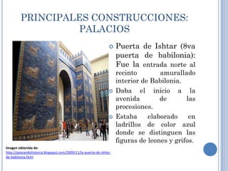 PRINCIPALES CONSTRUCCIONES:
                  PALACIOS
                                                                   Puerta de Ishtar (8va
                                                                    puerta de babilonia):
                                                                    Fue la entrada norte al
                                                                    recinto        amurallado
                                                                    interior de Babilonia.
                                                                   Daba el inicio a la
                                                                    avenida        de       las
                                                                    procesiones.
                                                                   Estaba     elaborado     en
                                                                    ladrillos de color azul
                                                                    donde se distinguen las
                                                                    figuras de leones y grifos.
Imagen obtenida de:
http://paseandohistoria.blogspot.com/2009/11/la-puerta-de-ishtar-
de-babilonia.html
 
