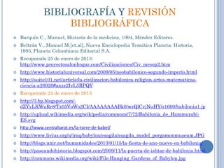 BIBLIOGRAFÍA Y REVISIÓN
                    BIBLIOGRÁFICA
   Barquín C., Manuel, Historia de la medicina, 1994, Méndez Editores.
   Beltrán V., Manuel M.[et.al], Nueva Enciclopedia Temática Planeta: Historia,
    1993, Planeta Colombiana Editorial S.A.
   Recuperado 25 de enero de 2013:
    http://www.proyectosalonhogar.com/Civilizaciones/Civ_mesop2.htm
   http://www.historialuniversal.com/2009/05/neobabilonico-segundo-imperio.html
   http://suite101.net/article/la-civilizacion-babilonica-religion-artes-matematicas-
    ciencia-a26920#axzz2IvL5RPQV
   Recuperado 24 de enero de 2013
   http://3.bp.blogspot.com/-
    dZYyLKWuRr8/Tz05VoWo2CI/AAAAAAAABk0/wrQlCvjNuHY/s1600/babilonia1.jp
   http://upload.wikimedia.org/wikipedia/commons/7/72/Babilonia_de_Hammurabi-
    ES.svg
   http://www.centraltarot.es/la-torre-de-babel/
   http://www.livius.org/a/iraq/babylon/esagila/esagila_model_pergamonmuseum.JPG
   http://blogs.unir.net/humanidades/2013/01/15/la-fiesta-de-ano-nuevo-en-babilonia/
   http://paseandohistoria.blogspot.com/2009/11/la-puerta-de-ishtar-de-babilonia.html
   http://commons.wikimedia.org/wiki/File:Hanging_Gardens_of_Babylon.jpg
 